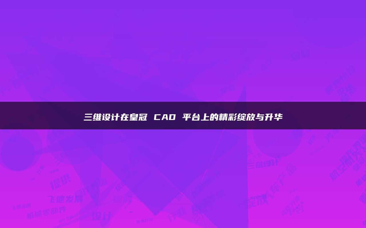 皇冠足球平台_三维设计在皇冠CAD平台上的精彩绽放与升华